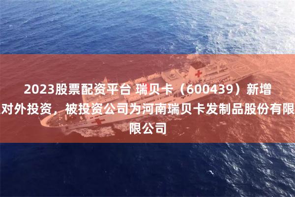 2023股票配资平台 瑞贝卡（600439）新增一起对外投资，被投资公司为河南瑞贝卡发制品股份有限公司