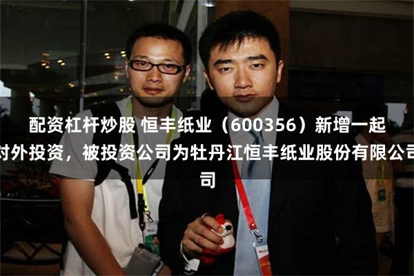 配资杠杆炒股 恒丰纸业（600356）新增一起对外投资，被投资公司为牡丹江恒丰纸业股份有限公司