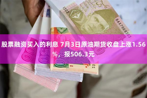 股票融资买入的利息 7月3日原油期货收盘上涨1.56%，报506.3元