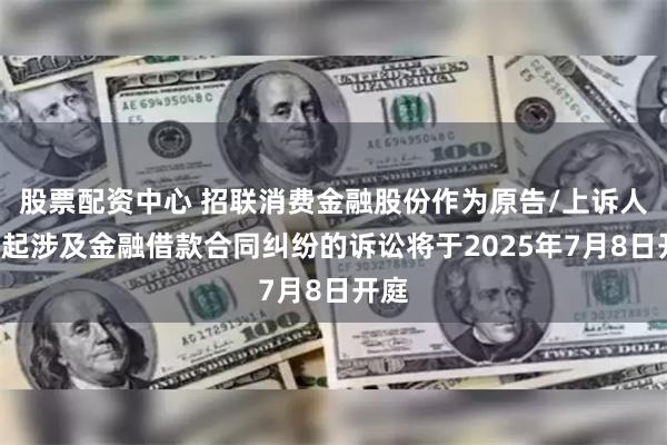 股票配资中心 招联消费金融股份作为原告/上诉人的4起涉及金融借款合同纠纷的诉讼将于2025年7月8日开庭