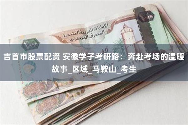 吉首市股票配资 安徽学子考研路：奔赴考场的温暖故事_区域_马鞍山_考生