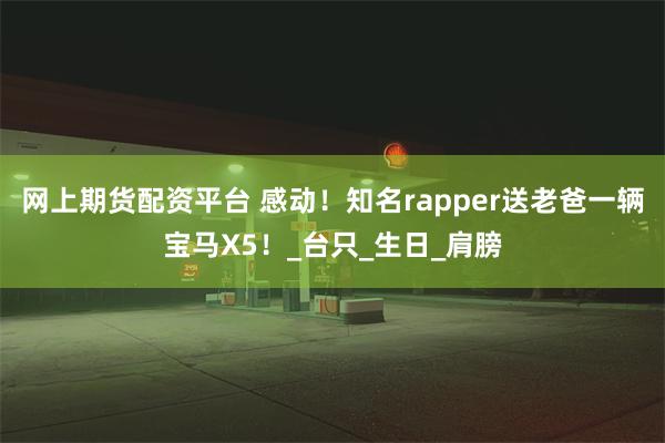网上期货配资平台 感动！知名rapper送老爸一辆宝马X5！_台只_生日_肩膀