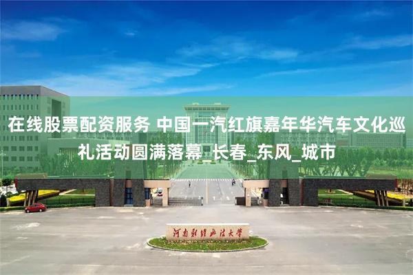 在线股票配资服务 中国一汽红旗嘉年华汽车文化巡礼活动圆满落幕_长春_东风_城市