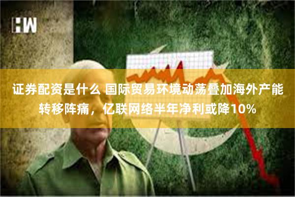 证券配资是什么 国际贸易环境动荡叠加海外产能转移阵痛，亿联网络半年净利或降10%