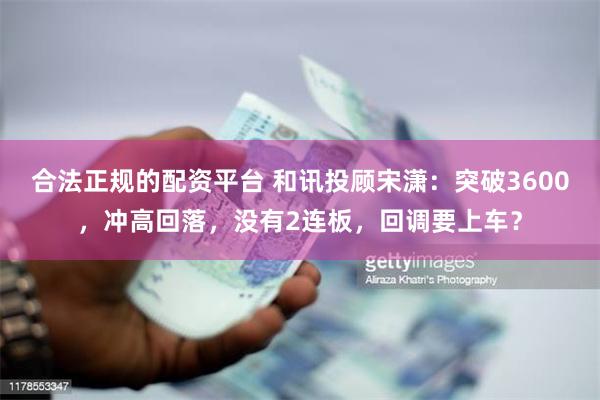 合法正规的配资平台 和讯投顾宋潇：突破3600，冲高回落，没有2连板，回调要上车？