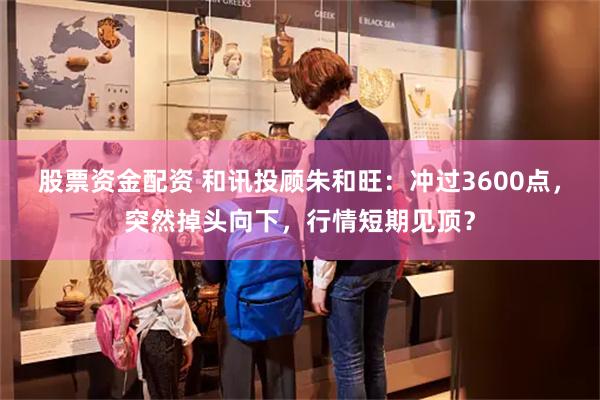 股票资金配资 和讯投顾朱和旺：冲过3600点，突然掉头向下，行情短期见顶？