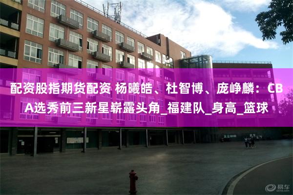 配资股指期货配资 杨曦皓、杜智博、庞峥麟：CBA选秀前三新星崭露头角_福建队_身高_篮球