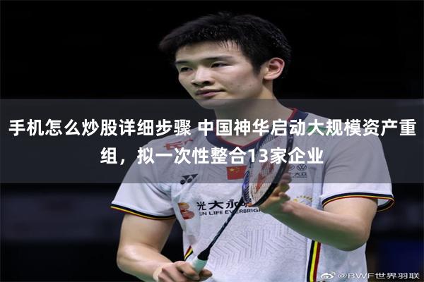 手机怎么炒股详细步骤 中国神华启动大规模资产重组，拟一次性整合13家企业