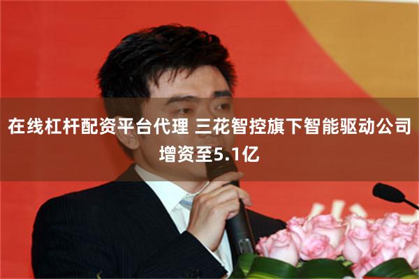 在线杠杆配资平台代理 三花智控旗下智能驱动公司增资至5.1亿