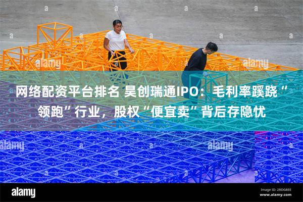 网络配资平台排名 昊创瑞通IPO：毛利率蹊跷“领跑”行业，股权“便宜卖”背后存隐忧