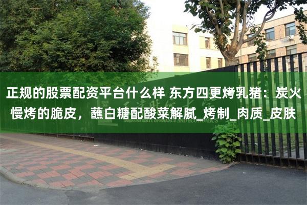 正规的股票配资平台什么样 东方四更烤乳猪：炭火慢烤的脆皮，蘸白糖配酸菜解腻_烤制_肉质_皮肤