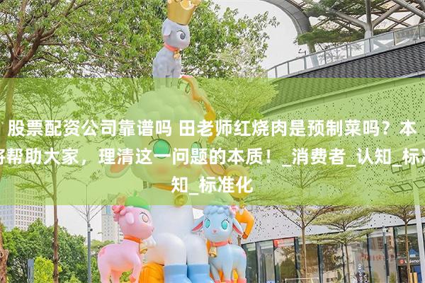 股票配资公司靠谱吗 田老师红烧肉是预制菜吗？本文将帮助大家，理清这一问题的本质！_消费者_认知_标准化