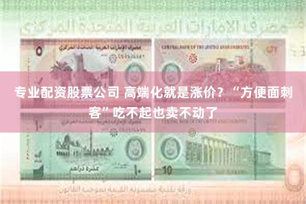 专业配资股票公司 高端化就是涨价？“方便面刺客”吃不起也卖不动了