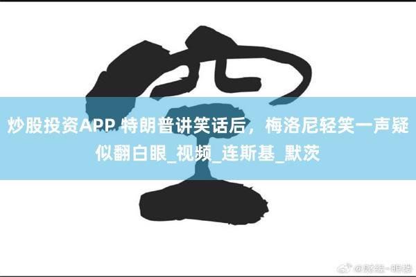 炒股投资APP 特朗普讲笑话后，梅洛尼轻笑一声疑似翻白眼_视频_连斯基_默茨