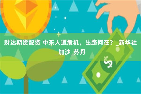 财达期货配资 中东人道危机，出路何在？_新华社_加沙_苏丹