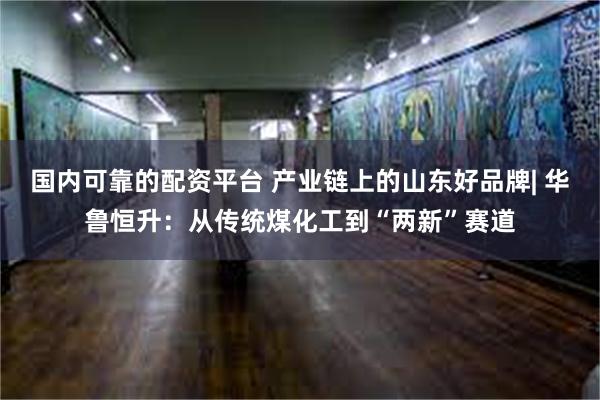 国内可靠的配资平台 产业链上的山东好品牌| 华鲁恒升：从传统煤化工到“两新”赛道