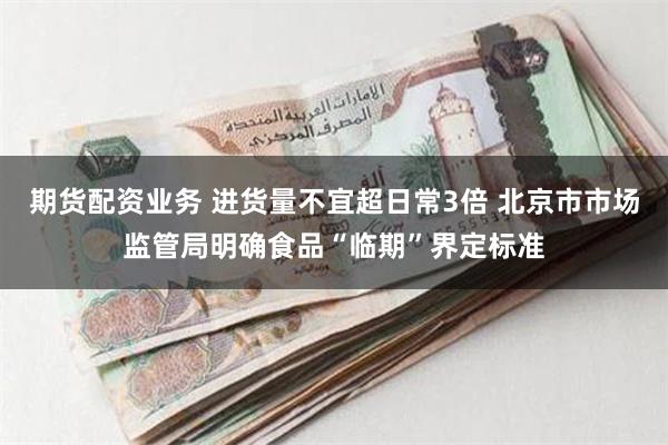 期货配资业务 进货量不宜超日常3倍 北京市市场监管局明确食品“临期”界定标准