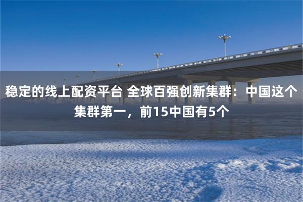 稳定的线上配资平台 全球百强创新集群：中国这个集群第一，前15中国有5个