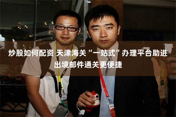 炒股如何配资 天津海关“一站式”办理平台助进出境邮件通关更便捷
