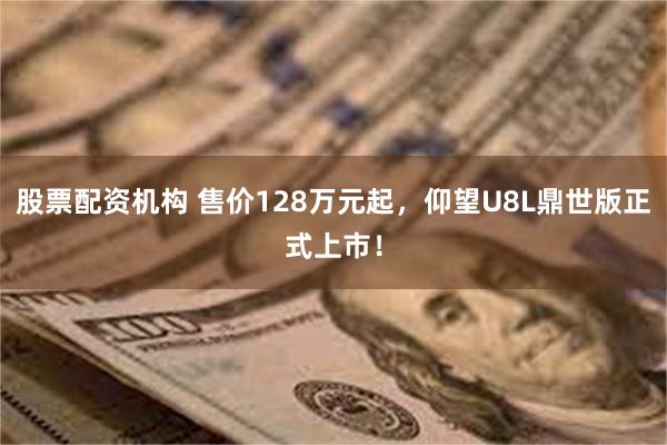 股票配资机构 售价128万元起，仰望U8L鼎世版正式上市！