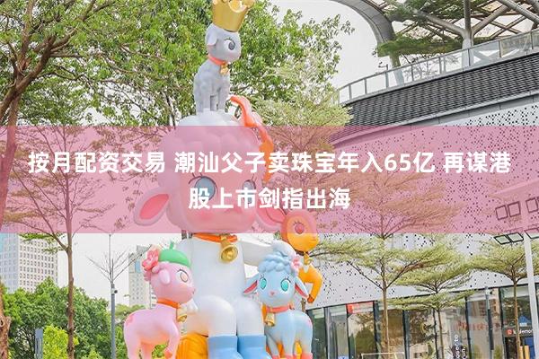 按月配资交易 潮汕父子卖珠宝年入65亿 再谋港股上市剑指出海