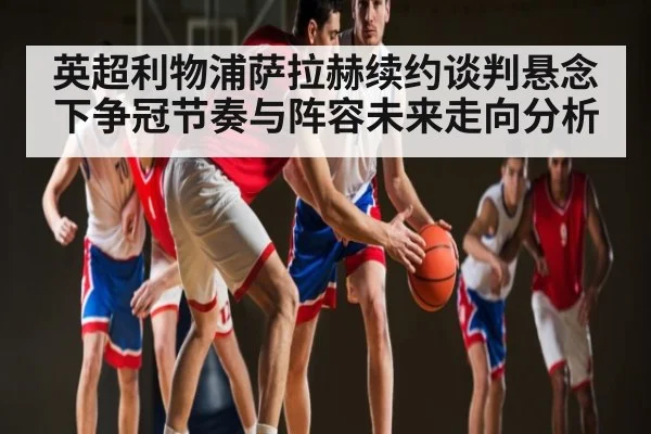 英超利物浦萨拉赫续约谈判悬念下争冠节奏与阵容未来走向分析