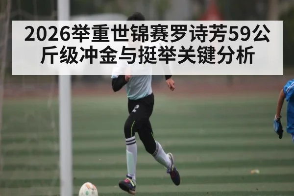 2026举重世锦赛罗诗芳59公斤级冲金与挺举关键分析