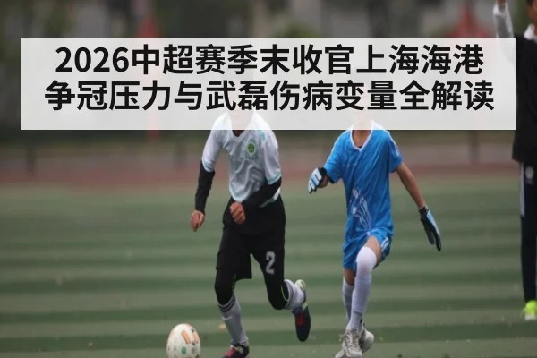 2026中超赛季末收官上海海港争冠压力与武磊伤病变量全解读