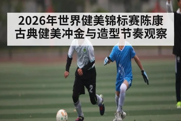 2026年世界健美锦标赛陈康古典健美冲金与造型节奏观察