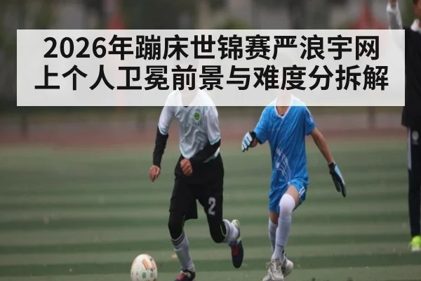 2026年蹦床世锦赛严浪宇网上个人卫冕前景与难度分拆解